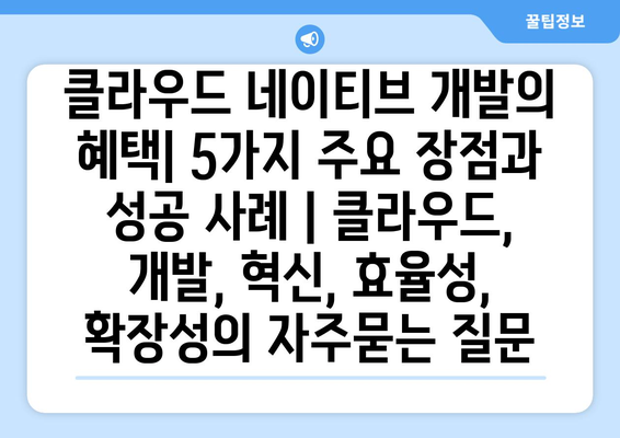 클라우드 네이티브 개발의 혜택| 5가지 주요 장점과 성공 사례 | 클라우드, 개발, 혁신, 효율성, 확장성